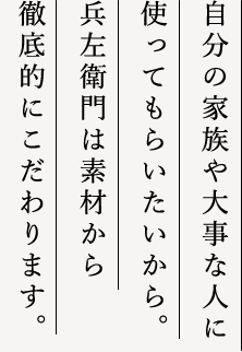 自分の家族や大切な人に使ってもらいたいから。兵左衛門は素材から徹底的にこだわります。