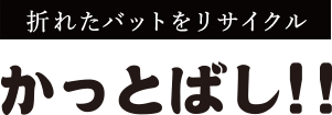 折れたバットをリサイクル かっとばし!!